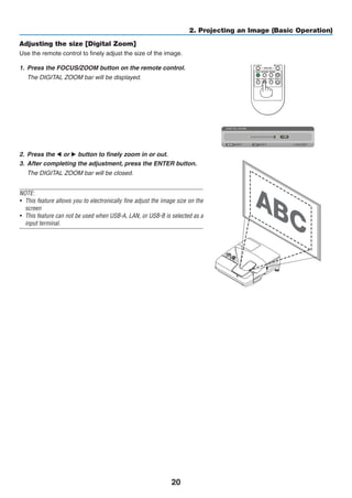 20
2. Projecting an Image (Basic Operation)
Adjusting the size [Digital Zoom]
Use the remote control to finely adjust the size of the image.
1.	 Press the FOCUS/ZOOM button on the remote control.
	 The DIGITAL ZOOM bar will be displayed.
2.	 Press the  or  button to finely zoom in or out.
3.	 After completing the adjustment, press the ENTER button.
	 The DIGITAL ZOOM bar will be closed.
NOTE:
•	 This feature allows you to electronically fine adjust the image size on the
screen
•	 This feature can not be used when USB-A, LAN, or USB-B is selected as a
input terminal.
 