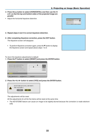22
2. Projecting an Image (Basic Operation)
4.	 Press the ▲ button to select [HORIZONTAL] and then use the ◀
or ▶ so that the top and bottom sides of the projected image are
parallel.
•	 Adjust the horizontal keystone distortion.
5.	 Repeat steps 2 and 4 to correct keystone distortion.
6.	 After completing Keystone correction, press the EXIT button.
	 The Keystone screen will disappear.
•	 To perform Keystone correction again, press the ▼ button to display
the Keystone screen and repeat above steps 1 to 6.
To return the keystone adjustments to default:
1.	 Press the ▼ button to select [RESET] and press the ENTER button.
2.	 Press the ◀ or ▶ button to select [YES] and press the ENTER button.
	 The adjustments will be reset.
	 All the adjustments for all the five items will be reset at the same time.
•	 The KEYSTONE feature can cause an image to be slightly blurred because the correction is made electroni-
cally.
 