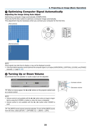 23
2. Projecting an Image (Basic Operation)
 Optimizing Computer Signal Automatically
Adjusting the Image Using Auto Adjust
Optimizing a computer image automatically. (COMPUTER)
Press the AUTO ADJ. button to optimize a computer image automatically.
This adjustment may be necessary when you connect your computer for the first time.
[Poor picture]
[Normal picture]
NOTE:
Some signals may take time to display or may not be displayed correctly.
•	 If the Auto Adjust operation cannot optimize the computer signal, try to adjust [HORIZONTAL], [VERTICAL], [CLOCK], and [PHASE]
manually. (→ page 81, 82)
 Turning Up or Down Volume
Sound level from the speaker or audio output can be adjusted.
TIP: When no menus appear, the  and  buttons on the projector cabinet work
as a volume control.
NOTE:
•	 Volume control is not available with the  or  button when an image is magni-
fied by using the D-ZOOM (+) button or when the menu is displayed.
•	 Volume control is not available with the  or  button when VIEWER is
used.
TIP: The [BEEP] sound volume cannot be adjusted. To turn off the [BEEP] sound,
from the menu, select [SETUP] → [OPTIONS (1)] → [BEEP] → [OFF].
Increase volume
Decrease volume
 
