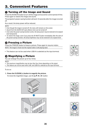 26
1 Turning off the Image and Sound
Press the AV-MUTE button to turn off the image and sound for a short period of time.
Press again to restore the image and sound.
The projector’s power-saving function will work 10 seconds after the image is turned
off.
As a result, the lamp power will be reduced.
NOTE:
•	 Even though the image is turned off, the menu still remains on the screen.
•	 Sound from the AUDIO OUT jack (Stereo mini) can be turned off.
•	 Even when the power-saving function works, the lamp power may be restored to its original
level temporarily.
•	 To restore the image, even if you press the AV-MUTE button immediately after the start of
the power-saving function, the lamp brightness may not be restored to its original level.
2 Freezing a Picture
Press the FREEZE button to freeze a picture. Press again to resume motion.
NOTE: The image is frozen but the original video is still playing back.
•	 This feature can not be used when USB-A is selected as the input terminal.
 Magnifying a Picture
You can enlarge the picture up to four times.
NOTE:
•	 The maximum magnification may be less than four times depending on the signal.
•	 This feature can not be used when LAN, and USB-B is selected as the input terminal.
To do so:
1.	 Press the D-ZOOM (+) button to magnify the picture.
	 To move the magnified image, use the ,, or  button.
3. Convenient Features
 