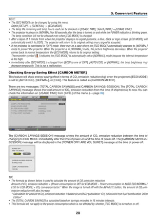 28
3. Convenient Features
NOTE:
•	 The [ECO MODE] can be changed by using the menu.
	 Select [SETUP] → [GENERAL] → [ECO MODE].
•	 The lamp life remaining and lamp hours used can be checked in [USAGE TIME]. Select [INFO.] →[USAGE TIME].
•	 The projector is always in [NORMAL] for 90 seconds after the lamp is turned on and while the POWER indicator is blinking green.
The lamp condition will not be affected even when [ECO MODE] is changed.
•	 After a lapse of 1 minute from when the projector displays no-signal guidance, a blue, black or logo screen, [ECO MODE] will
automatically switch to [ECO]. The projector will return to its original setting once a signal is accepted.
•	 If the projector is overheated in [OFF] mode, there may be a case where the [ECO MODE] automatically changes to [NORMAL]
mode to protect the projector. When the projector is in [NORMAL] mode, the picture brightness decreases. When the projector
comes back to normal temperature, the [ECO MODE] returns to its original setting.
	 Thermometer symbol [ ] indicates the [ECO MODE] is automatically set to [NORMAL] mode because the internal temperature
is too high.
•	 Immediately after [ECO MODE] is changed from [ECO] to one of [OFF], [AUTO ECO], or [NORMAL], the lamp brightness may
decrease temporarily. This is not a malfunction.
Checking Energy-Saving Effect [CARBON METER]
This feature will show energy-saving effect in terms of CO2 emission reduction (kg) when the projector’s [ECO MODE]
is set to [AUTO ECO], [NORMAL], or [ECO]. This feature is called as [CARBON METER].
There are two messages: [TOTAL CARBON SAVINGS] and [CARBON SAVINGS-SESSION]. The [TOTAL CARBON
SAVINGS] message shows the total amount of CO2 emission reduction from the time of shipment up to now.You can
check the information on [USAGE TIME] from [INFO.] of the menu. (→ page 99)
The [CARBON SAVINGS-SESSION] message shows the amount of CO2 emission reduction between the time of
changing to ECO MODE immediately after the time of power-on and the time of power-off.The [CARBON SAVINGS-
SESSION] message will be displayed in the [POWER OFF/ ARE YOU SURE?] message at the time of power-off.
TIP:
•	 The formula as shown below is used to calculate the amount of CO2 emission reduction.
	 Amount of CO2 emission reduction = (Power consumption in OFF for ECO MODE − Power consumption in AUTO ECO/NORMAL/
ECO for ECO MODE) × CO2 conversion factor.* When the image is turned off with the AV-MUTE button, the amount of CO2 em-
mission reduction will also increase.
	 * Calculation for amount of CO2 emission reduction is based on an OECD publication “CO2 Emissions from Fuel Combustion, 2008
Edition”.
•	 The [TOTAL CARBON SAVINGS] is calculated based on savings recorded in 15 minutes intervals.
•	 This formula will not apply to the power consumption which is not affected by whether [ECO MODE] is turned on or off.
 