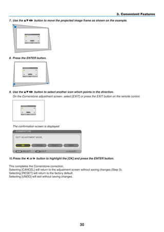30
3. Convenient Features
7.	 Use the ▲▼◀▶ button to move the projected image frame as shown on the example.
8.	 Press the ENTER button.
9.	 Use the ▲▼◀▶ button to select another icon which points in the direction.
	 On the Cornerstone adjustment screen, select [EXIT] or press the EXIT button on the remote control.
	 The confirmation screen is displayed.
10.	Press the ◀ or ▶ button to highlight the [OK] and press the ENTER button.
This completes the Cornerstone correction.
Selecting [CANCEL] will return to the adjustment screen without saving changes (Step 3).
Selecting [RESET] will return to the factory default.
Selecting [UNDO] will exit without saving changes.
 