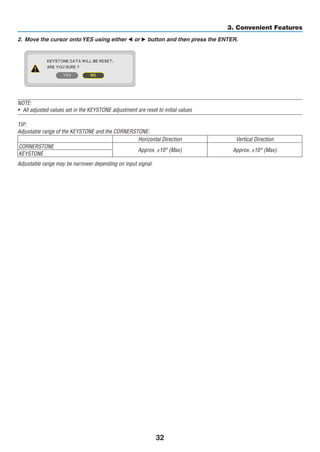 32
3. Convenient Features
2.	 Move the cursor onto YES using either  or  button and then press the ENTER.
	
NOTE:
•	 All adjusted values set in the KEYSTONE adjustment are reset to initial values
TIP:
Adjustable range of the KEYSTONE and the CORNERSTONE:
Horizontal Direction Vertical Direction
CORNERSTONE
Approx. ±10° (Max) Approx. ±10° (Max)
KEYSTONE
Adjustable range may be narrower depending on input signal.
 