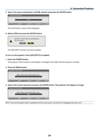 34
3. Convenient Features
7.	 Type in the same combination of  buttons and press the ENTER button.
	 The confirmation screen will be displayed.
8.	 Select [YES] and press the ENTER button.
	 The SECURITY function has been enabled.
To turn on the projector when [SECURITY] is enabled:
1.	 Press the POWER button.
	 The projector will be turned on and display a message to the effect that the projector is locked.
2.	 Press the MENU button.
3.	 Type in the correct keyword and press the ENTER button.The projector will display an image.
NOTE: The security disable mode is maintained until the main power is turned off or unplugging the power cord.
 