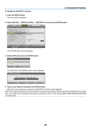 35
3. Convenient Features
To disable the SECURITY function:
1.	 Press the MENU button.
	 The menu will be displayed.
2. 	Select [SETUP] → [INSTALLATION] → [SECURITY] and press the ENTER button.
	 The OFF/ON menu will be displayed.
3.	 Select [OFF] and press the ENTER button.
	 The SECURITY KEYWORD screen will be displayed.
4.	 Type in your keyword and press the ENTER button.
	 When the correct keyword is entered, the SECURITY function will be disabled.
NOTE: If you forget your keyword, contact your dealer. Your dealer will provide you with your keyword in exchange for your request
code. Your request code is displayed in the Keyword Confirmation screen. In this example [NB52-YGK8-2VD6-K585-JNE6-EYA8]
is a request code.
 