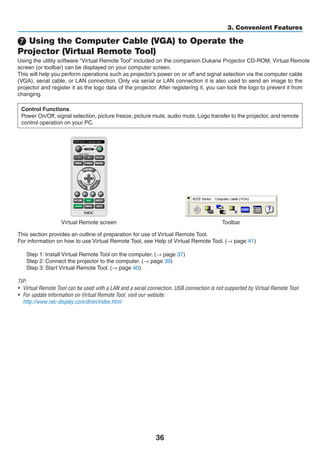 36
3. Convenient Features
 Using the Computer Cable (VGA) to Operate the
Projector (Virtual Remote Tool)
Using the utility software “Virtual Remote Tool” included on the companion Projector CD-ROM, Virtual Remote
screen (or toolbar) can be displayed on your computer screen.
This will help you perform operations such as projector’s power on or off and signal selection via the computer cable
(VGA), serial cable, or LAN connection. Only via serial or LAN connection it is also used to send an image to the
projector and register it as the logo data of the projector. After registering it, you can lock the logo to prevent it from
changing.
Control Functions
Power On/Off, signal selection, picture freeze, picture mute, audio mute, Logo transfer to the projector, and remote
control operation on your PC.
Virtual Remote screen Toolbar
This section provides an outline of preparation for use of Virtual Remote Tool.
For information on how to use Virtual Remote Tool, see Help of Virtual Remote Tool. (→ page 41)
Step 1: Install Virtual Remote Tool on the computer. (→ page 37)
Step 2: Connect the projector to the computer. (→ page 39)
Step 3: Start Virtual Remote Tool. (→ page 40)
TIP:
•	 Virtual Remote Tool can be used with a LAN and a serial connection. USB connection is not supported by Virtual Remote Tool.
•	 For update information on Virtual Remote Tool, visit our website:
	 http://www.nec-display.com/dl/en/index.html
 
