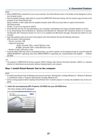 37
3. Convenient Features
NOTE:
•	 When [COMPUTER] is selected from your source selection, the Virtual Remote screen or the toolbar will be displayed as well as
your computer screen.
•	 Use the supplied computer cable (VGA) to connect the COMPUTER IN terminal directly with the monitor output terminal of the
computer to use Virtual Remote Tool.
	 Using a switcher or other cables than the supplied computer cable (VGA) may cause failure in signal communication.
	 VGA cable terminal:
	 Pin Nos. 12 and 15 are required for DDC/CI.
•	 Virtual Remote Tool may not work depending on your computer’s specifications and version of graphic adapters or drivers.
•	 To run Virtual Remote Tool on Windows 8.1, Windows 8 and Windows XP, “Microsoft .NET Framework Version 2.0” is required.
The Microsoft .NET Framework Version 2.0, 3.0 or 3.5 is available from Microsoft’s web page. Download and install it on your
computer.
•	 Logo data (graphics) that can be sent to the projector with Virtual Remote Tool has the following restrictions:
	 (Only via serial or LAN connection)
-	 File size: Less than 1 MB
-	 Image size (resolution):
	 UM361X/UM301X: Horizontal 1024 × vertical 768 dots or less
	 UM351W/UM301W: Horizontal 1280 × vertical 800 dots or less
-	 Number of colors: 256 colors or less
•	 To put the default NEC logo back in the background logo, you need to register it as the background logo by using the image file
(UM351W/UM301W: /Logo/necpj_bbwx.bmp, UM361X/UM301X: /Logo/necpj_bb_x.bmp)inclulded on the supplied NEC Projector
CD-ROM.
TIP:
•	 The projector’s COMPUTER IN terminal supports DDC/CI (Display Data Channel Command Interface). DDC/CI is a standard
interface for bidirectional communication between display/projector and computer.
Step 1: Install Virtual Remote Tool on the computer
NOTE:
•	 To install Virtual Remote Tool, the Windows user account must have “Administrator” privilege (Windows 8.1, Windows 8, Windows
7, and Windows Vista) or Computer Administrator privilege (Windows XP).
•	 Exit all running programs before installing Virtual Remote Tool. If another program is running, the installation may not be com-
pleted.
1	 Insert the accompanying NEC Projector CD-ROM into your CD-ROM drive.
	 The menu window will be displayed.
6136
6135W
 