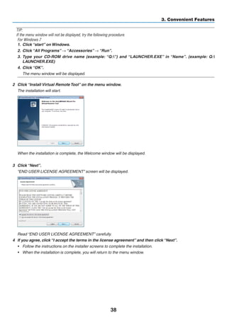 38
3. Convenient Features
TIP:
If the menu window will not be displayed, try the following procedure.
For Windows 7
1.	 Click “start” on Windows.
2.	 Click “All Programs” → “Accessories” → “Run”.
3.	 Type your CD-ROM drive name (example: “Q:”) and “LAUNCHER.EXE” in “Name”. (example: Q:
LAUNCHER.EXE)
4.	 Click “OK”.
	 The menu window will be displayed.
2	 Click “Install Virtual Remote Tool” on the menu window.
	 The installation will start.
	 When the installation is complete, the Welcome window will be displayed.
3	 Click “Next”.
	 “END USER LICENSE AGREEMENT” screen will be displayed.
	 Read “END USER LICENSE AGREEMENT” carefully.
4	 If you agree, click “I accept the terms in the license agreement” and then click “Next”.
•	 Follow the instructions on the installer screens to complete the installation.
•	 When the installation is complete, you will return to the menu window.
 