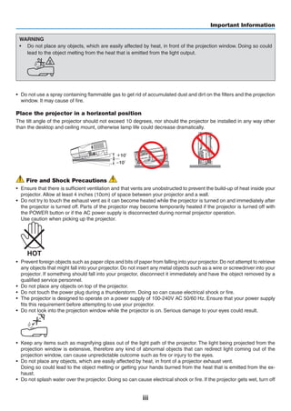 iii
Important Information
WARNING
•	 Do not place any objects, which are easily affected by heat, in front of the projection window. Doing so could
lead to the object melting from the heat that is emitted from the light output.
	
•	 Do not use a spray containing flammable gas to get rid of accumulated dust and dirt on the filters and the projection
window. It may cause of fire.
Place the projector in a horizontal position
The tilt angle of the projector should not exceed 10 degrees, nor should the projector be installed in any way other
than the desktop and ceiling mount, otherwise lamp life could decrease dramatically.
＋10˚
­10˚
Fire and Shock Precautions
•	 Ensure that there is sufficient ventilation and that vents are unobstructed to prevent the build-up of heat inside your
projector. Allow at least 4 inches (10cm) of space between your projector and a wall.
•	 Do not try to touch the exhaust vent as it can become heated while the projector is turned on and immediately after
the projector is turned off. Parts of the projector may become temporarily heated if the projector is turned off with
the POWER button or if the AC power supply is disconnected during normal projector operation.
	 Use caution when picking up the projector.
	
•	 Prevent foreign objects such as paper clips and bits of paper from falling into your projector.Do not attempt to retrieve
any objects that might fall into your projector. Do not insert any metal objects such as a wire or screwdriver into your
projector. If something should fall into your projector, disconnect it immediately and have the object removed by a
qualified service personnel.
•	 Do not place any objects on top of the projector.
•	 Do not touch the power plug during a thunderstorm. Doing so can cause electrical shock or fire.
•	 The projector is designed to operate on a power supply of 100-240V AC 50/60 Hz. Ensure that your power supply
fits this requirement before attempting to use your projector.
•	 Do not look into the projection window while the projector is on. Serious damage to your eyes could result.
	
•	 Keep any items such as magnifying glass out of the light path of the projector. The light being projected from the
projection window is extensive, therefore any kind of abnormal objects that can redirect light coming out of the
projection window, can cause unpredictable outcome such as fire or injury to the eyes.
•	 Do not place any objects, which are easily affected by heat, in front of a projector exhaust vent.
	 Doing so could lead to the object melting or getting your hands burned from the heat that is emitted from the ex-
haust.
•	 Do not splash water over the projector. Doing so can cause electrical shock or fire. If the projector gets wet, turn off
 