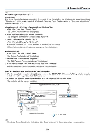 39
3. Convenient Features
TIP:
Uninstalling Virtual Remote Tool
Preparation:
Exit Virtual Remote Tool before uninstalling. To uninstall Virtual Remote Tool, the Windows user account must have
“Administrator” privilege (Windows 8.1, Windows 8, Windows 7 and Windows Vista) or “Computer Administrator”
privilege (Windows XP).
• For Windows 8.1, Windows 8, Windows 7 and Windows Vista
1	 Click “Start” and then “Control Panel”.
	 The Control Panel window will be displayed.
2	 Click “Uninstall a program” under “Programs”
	 The “Programs and Features” window will be displayed.
3	 Select Virtual Remote Tool and click it.
4	 Click “Uninstall/Change” or “Uninstall”.
	 • When the “User Account Control” windows is displayed, click “Continue”.
	 Follow the instructions on the screens to complete the uninstallation.
• For Windows XP
1	 Click “Start” and then “Control Panel”.
	 The Control Panel window will be displayed.
2	 Double-click “Add / Remove Programs”.
	 The Add / Remove Programs window will be displayed.
3	 Click Virtual Remote Tool from the list and then click “Remove”.
	 Follow the instructions on the screens to complete the uninstallation.
Step 2: Connect the projector to the computer
1	 Use the supplied computer cable (VGA) to connect the COMPUTER IN terminal of the projector directly
with the monitor output terminal of the computer.
2	 Connect the supplied power cord to the AC IN of the projector and the wall outlet.
	 The projector is in the standby condition.
AC Input
Supplied computer cable (VGA)
→ To wall outlet
Power cord (supplied)
TIP:
•	 When Virtual Remote Tool starts for the first time, “Easy Setup” window will be displayed to navigate your connections.
 