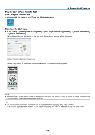 40
3. Convenient Features
Step 3: Start Virtual Remote Tool
Start using the shortcut icon
•	 Double-click the shortcut icon on the Windows Desktop.
Start from the Start menu
•	 Click [Start] → [All Programs] or [Programs] → [NEC Projector User Supportware] → [Virtual RemoteTool]
→ [Virtual Remote Tool].
	 When Virtual Remote Tool starts for the first time, “Easy Setup” window will be displayed.
	 Follow the instructions on the screens
	 When “Easy Setup” is completed, the Virtual Remote Tool screen will be displayed.
NOTE:
•	 When [NORMAL] is selected for [STANDBY MODE] from the menu, the projector cannot be turned on via the computer cable
(VGA) or network (wired LAN/wireless LAN) connection.
TIP:
•	 The Virtual Remote Tool screen (or Toolbar) can be displayed without displaying “Easy Setup” window.
	 To do so, click to place a check mark for “ Do not use Easy Setup next time” on the screen at Step 6 in “Easy Setup”.
 