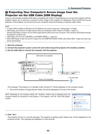 43
3. Convenient Features
 Projecting Your Computer’s Screen Image from the
Projector via the USB Cable (USB Display)
Using a commercially available USB cable (compatible with USB 2.0 specifications) to connect the computer with the
projector allows you to send your computer screen image to the projector for displaying. Power On/Off and source
selection of the projector can be done from your computer without connecting a computer cable (VGA).
NOTE:
•	 To make USB-B available on Windows XP, the Windows user account must have “Administrator” privilege.
•	 USB Display uses functions of Image Express Utility Lite contained on NEC Projector CD-ROM (→ page 56).
	 Starting USB Display, however, will not install Image Express Utility Lite on your computer. This is because USB Display executes
the projector’s program only.
•	 USB Display will not work in [NORMAL] of [STANDBY MODE]. (→ page 94)
•	 When USB Display is used, the sound is output from the COMPUTER AUDIO IN Mini Jack (Stereo Mini). Image and sound may
not be synchronized.
1.	 Start the computer.
2.	 Connect the projector’s power cord to the wall outlet and put the projector into standby condition.
3.	 Use the USB cable to connect the computer with the projector.
USB cable (not supplied)
→ To wall outlet
Power cord (supplied)
	 The message “The projector is in standby mode. Connect it?” will be displayed on the computer screen.
•	 The control window of Image Express Utility Lite will be displayed on the top of the screen.
NOTE: Depending on the computer setting, the “AutoPlay” window may be displayed when the
computer detects the connection to the projector. If this happens, click the “Start USB Display”
window.
4.	 Click “Yes”.
	 The projector will turn on and the message “The projector is getting ready. Please wait.” will be displayed on the
computer screen. This message will disappear in a few seconds.
 