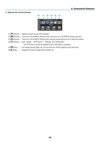 44
3. Convenient Features
5.	 Operate the control window.
(1) (Source)	����� Selects an input source of the projector.
(2) (Picture)	���� Turns on or off AV-MUTE (Picture mute), and turns on or off FREEZE (Freeze a picture).
(3) (Sound)	����� Turns on or off AV-MUTE (Sound mute), play the sound and turns up or down the volume.
(4) (Others)	����� Uses “Update”, “HTTP Server”*, “Settings” and “Information”.
*	 The HTTP Server cannot be selected when a USB cable is connected.
(5) (Exit)	���������� Exit Image Express Utility Lite. You can also turn off the projector at the same time.
(6) (Help)	����������� Displays the help of Image Express Utility Lite.
(1) (2) (3) (4) (5)(6)
 