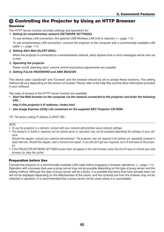 45
3. Convenient Features
 Controlling the Projector by Using an HTTP Browser
Overview
The HTTP Server function provides settings and operations for:
1.	 Setting for wired/wireless network (NETWORK SETTINGS)
	 To use wireless LAN connection, the optional USB Wireless LAN Unit is required. (→ page 115)
	 To use wired/wireless LAN connection, connect the projector to the computer with a commercially available LAN
cable. (→ page 114)
2.	 Setting Alert Mail (ALERT MAIL)
	 When the projector is connected to a wired/wireless network, lamp replace time or error messages will be sent via
e-mail.
3.	 Operating the projector
	 Power on/off, selecting input, volume control and picture adjustments are possible.
4.	 Setting PJLink PASSWORD and AMX BEACON
This device uses “JavaScript” and “Cookies” and the browser should be set to accept these functions. The setting
method will vary depending on the version of browser. Please refer to the help files and the other information provided
in your software.
Two ways of access to the HTTP server function are available:
•	 Start the Web browser on the computer via the network connected to the projector and enter the following
URL :
	 http://the projector’s IP address /index.html
•	 Use Image Express Utility Lite contained on the supplied NEC Projector CD-ROM.
TIP: The factory setting IP address is [DHCP ON].
NOTE:
•	 To use the projector in a network, consult with your network administrator about network settings.
•	 The display’s or button’s response can be slowed down or operation may not be accepted depending the settings of your net-
work.
	 Should this happen, consult your network administrator. The projector may not respond if its buttons are repeatedly pressed in
rapid intervals. Should this happen, wait a moment and repeat. If you still can’t get any response, turn off and back on the projec-
tor.
•	 If the PROJECTOR NETWORK SETTINGS screen does not appear in the web browser, press the Ctrl+F5 keys to refresh your web
browser (or clear the cache).
Preparation before Use
Connect the projector to a commercially available LAN cable before engaging in browser operations. (→ page 114)
Operation with a browser that uses a proxy server may not be possible depending on the type of proxy server and the
setting method. Although the type of proxy server will be a factor, it is possible that items that have actually been set
will not be displayed depending on the effectiveness of the cache, and the contents set from the browser may not be
reflected in operation. It is recommended that a proxy server not be used unless it is unavoidable.
 