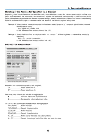 46
3. Convenient Features
Handling of the Address for Operation via a Browser
Regarding the actual address that is entered for the address or entered to the URL column when operation of the pro-
jector is via a browser, the host name can be used as it is when the host name corresponding to the IP address of the
projector has been registered to the domain name server by a network administrator, or the host name corresponding
to the IP address of the projector has been set in the “HOSTS” file of the computer being used.
Example 1: When the host name of the projector has been set to “pj.nec.co.jp”, access is gained to the network
setting by specifying
  http://pj.nec.co.jp/index.html
for the address or the entry column of the URL.
Example 2: When the IP address of the projector is “192.168.73.1”, access is gained to the network setting by
specifying
  http://192.168.73.1/index.html
for the address or the entry column of the URL.
PROJECTOR ADJUSTMENT
POWER: This controls the power of the projector.
ON	������������������������� Power is switched on.
OFF	������������������������ Power is switched off.
VOLUME: This controls the volume of the projector.
	��������������������������� Increases the volume adjustment value.
	��������������������������� Decreases the volume adjustment value.
AV-MUTE: This controls the mute function of the projector.
PICTURE ON	���������� Mutes the video.
PICTURE OFF	��������� Cancels the video muting.
SOUND ON	������������ Mutes the audio.
SOUND OFF	����������� Cancels the audio muting.
ALL ON	������������������ Mutes each of the video, and audio functions.
ALL OFF	����������������� Cancels the muting of each of the video, and audio functions.
 