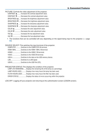 47
3. Convenient Features
PICTURE: Controls the video adjustment of the projector.
CONTRAST 	�������� Increases the contrast adjustment value.
CONTRAST 	�������� Decreases the contrast adjustment value.
BRIGHTNESS 	���� Increases the brightness adjustment value.
BRIGHTNESS 	���� Decreases the brightness adjustment value.
SHARPNESS 	����� Increases the sharpness adjustment value.
SHARPNESS 	����� Decreases the sharpness adjustment value.
COLOR 	�������������� Increases the color adjustment value.
COLOR 	�������������� Decreases the color adjustment value.
HUE 	������������������� Increases the hue adjustment value.
HUE 	������������������� Decreases the hue adjustment value.
•	 The functions that can be controlled will vary depending on the signal being input to the projector. (→ page
80)
SOURCE SELECT: This switches the input terminal of the projector.
COMPUTER	����������� Switches to the COMPUTER IN terminal.
HDMI1/MHL	���������� Switches to the HDMI 1/MHL IN terminal
HDMI2	������������������� Switches to the HDMI 2 IN terminal.
VIDEO	�������������������� Switches to the VIDEO IN terminal.
USB-A	�������������������� Switches to the data on the USB memory device.
LAN	������������������������ Switches to a LAN signal.
USB-B	�������������������� Switches to the USB Port (PC).
PROJECTOR STATUS: This displays the condition of the projector.
LAMP LIFE REMAINING	�����Displays the remaining life of the lamp as a percentage.
LAMP HOURS USED	�����������Displays how many hours the lamp has been used.
FILTER HOURS USED	���������Displays how many hours the filter has been used.
ERROR STATUS	������������������Displays the status of errors occurring within the projector.
LOG OFF: Logging off your projector and returning to the authentication screen (LOGON screen).
 
