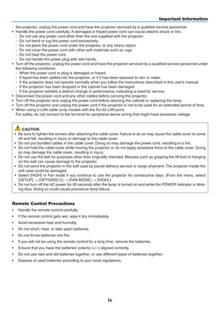 iv
Important Information
the projector, unplug the power cord and have the projector serviced by a qualified service personnel.
•	 Handle the power cord carefully. A damaged or frayed power cord can cause electric shock or fire.
-	 Do not use any power cord other than the one supplied with the projector.
-	 Do not bend or tug the power cord excessively.
-	 Do not place the power cord under the projector, or any heavy object.
-	 Do not cover the power cord with other soft materials such as rugs.
-	 Do not heat the power cord.
-	 Do not handle the power plug with wet hands.
•	 Turn off the projector, unplug the power cord and have the projector serviced by a qualified service personnel under
the following conditions:
-	 When the power cord or plug is damaged or frayed.
-	 If liquid has been spilled into the projector, or if it has been exposed to rain or water.
-	 If the projector does not operate normally when you follow the instructions described in this user’s manual.
-	 If the projector has been dropped or the cabinet has been damaged.
-	 If the projector exhibits a distinct change in performance, indicating a need for service.
•	 Disconnect the power cord and any other cables before carrying the projector.
•	 Turn off the projector and unplug the power cord before cleaning the cabinet or replacing the lamp.
•	 Turn off the projector and unplug the power cord if the projector is not to be used for an extended period of time.
•	 When using a LAN cable (only models with the RJ-45 LAN port):
	 For safety, do not connect to the terminal for peripheral device wiring that might have excessive voltage.
CAUTION
•	 Be sure to tighten the screws after attaching the cable cover. Failure to do so may cause the cable cover to come
off and fall, resulting in injury or damage to the cable cover.
•	 Do not put bundled cables in the cable cover. Doing so may damage the power cord, resulting in a fire.
•	 Do not hold the cable cover while moving the projector or do not apply excessive force to the cable cover. Doing
so may damage the cable cover, resulting in injury.
•	 Do not use the feet for purposes other than originally intended. Misuses such as gripping the tilt-foot or hanging
on the wall can cause damage to the projector.
•	 Do not send the projector in the soft case by parcel delivery service or cargo shipment. The projector inside the
soft case could be damaged.
•	 Select [HIGH] in Fan mode if you continue to use the projector for consecutive days. (From the menu, select
[SETUP] → [OPTIONS(1)] → [FAN MODE] → [HIGH].)
•	 Do not turn off the AC power for 60 seconds after the lamp is turned on and while the POWER indicator is blink-
ing blue. Doing so could cause premature lamp failure.
Remote Control Precautions
•	 Handle the remote control carefully.
•	 If the remote control gets wet, wipe it dry immediately.
•	 Avoid excessive heat and humidity.
•	 Do not short, heat, or take apart batteries.
•	 Do not throw batteries into fire.
•	 If you will not be using the remote control for a long time, remove the batteries.
•	 Ensure that you have the batteries’ polarity (+/−) aligned correctly.
•	 Do not use new and old batteries together, or use different types of batteries together.
•	 Dispose of used batteries according to your local regulations.
 