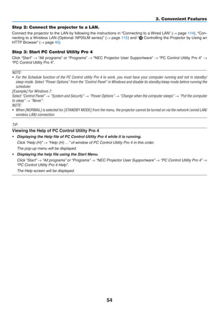 54
3. Convenient Features
Step 2: Connect the projector to a LAN.
Connect the projector to the LAN by following the instructions in “Connecting to a Wired LAN” (→ page 114), “Con-
necting to a Wireless LAN (Optional: NP05LM series)” (→ page 115) and “ Controlling the Projector by Using an
HTTP Browser” (→ page 45)
Step 3: Start PC Control Utility Pro 4
Click “Start” → “All programs” or “Programs” → “NEC Projector User Supportware” → “PC Control Utility Pro 4” →
“PC Control Utility Pro 4”.
NOTE:
•	 For the Schedule function of the PC Control utility Pro 4 to work, you must have your computer running and not in standby/
sleep mode. Select “Power Options” from the “Control Panel” in Windows and disable its standby/sleep mode before running the
scheduler.
[Example] For Windows 7:
Select “Control Panel” → “System and Security” → “Power Options” → “Change when the computer sleeps” → “Put the computer
to sleep” → “Never”.
NOTE:
•	 When [NORMAL] is selected for [STANDBY MODE] from the menu, the projector cannot be turned on via the network (wired LAN/
wireless LAN) connection.
TIP:
Viewing the Help of PC Control Utility Pro 4
•	 Displaying the Help file of PC Control Utility Pro 4 while it is running.
	 Click “Help (H)” → “Help (H) …” of window of PC Control Utility Pro 4 in this order.
	 The pop-up menu will be displayed.
•	 Displaying the help file using the Start Menu.
	 Click “Start” → “All programs” or “Programs” → “NEC Projector User Supportware” → “PC Control Utility Pro 4” →
“PC Control Utility Pro 4 Help”.
	 The Help screen will be displayed.
 
