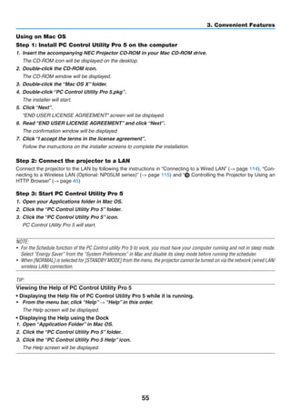 55
3. Convenient Features
Using on Mac OS
Step 1: Install PC Control Utility Pro 5 on the computer
1.	 Insert the accompanying NEC Projector CD-ROM in your Mac CD-ROM drive.
	 The CD-ROM icon will be displayed on the desktop.
2.	 Double-click the CD-ROM icon.
	 The CD-ROM window will be displayed.
3.	 Double-click the “Mac OS X” folder.
4.	 Double-click “PC Control Utility Pro 5.pkg”.
	 The installer will start.
5.	 Click “Next”.
	 “END USER LICENSE AGREEMENT” screen will be displayed.
6.	 Read “END USER LICENSE AGREEMENT” and click “Next”.
	 The confirmation window will be displayed
7.	 Click “I accept the terms in the license agreement”.
	 Follow the instructions on the installer screens to complete the installation.
Step 2: Connect the projector to a LAN
Connect the projector to the LAN by following the instructions in “Connecting to a Wired LAN” (→ page 114), “Con-
necting to a Wireless LAN (Optional: NP05LM series)” (→ page 115) and “❿ Controlling the Projector by Using an
HTTP Browser” (→ page 45)
Step 3: Start PC Control Utility Pro 5
1.	 Open your Applications folder in Mac OS.
2.	 Click the “PC Control Utility Pro 5” folder.
3.	 Click the “PC Control Utility Pro 5” icon.
	 PC Control Utility Pro 5 will start.
NOTE:
•	 For the Schedule function of the PC Control utility Pro 5 to work, you must have your computer running and not in sleep mode.
Select “Energy Saver” from the “System Preferences” in Mac and disable its sleep mode before running the scheduler.
•	 When [NORMAL] is selected for [STANDBY MODE] from the menu, the projector cannot be turned on via the network (wired LAN/
wireless LAN) connection.
TIP:
Viewing the Help of PC Control Utility Pro 5
• Displaying the Help file of PC Control Utility Pro 5 while it is running.
•	 From the menu bar, click “Help” → “Help” in this order.
	 The Help screen will be displayed.
• Displaying the Help using the Dock
1.	 Open “Application Folder” in Mac OS.
2.	 Click the “PC Control Utility Pro 5” folder.
3.	 Click the “PC Control Utility Pro 5 Help” icon.
	 The Help screen will be displayed.
 