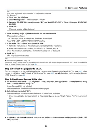 57
3. Convenient Features
TIP:
If the menu window will not be displayed, try the following procedure.
For Windows 7:
1. Click “start” on Windows.
2. Click “All Programs” → “Accessories” → “Run”.
3.	 Type your CD-ROM drive name (example:“Q:”) and“LAUNCHER.EXE”in“Name”. (example: Q:LAUNCH-
ER.EXE)
4.	 Click “OK”.
	 The menu window will be displayed.
2.	 Click “Installing Image Express Utility Lite” on the menu window.
	 The installation will start.
	 “END USER LICENSE AGREEMENT” screen will be displayed.
	 Read “END USER LICENSE AGREEMENT” carefully
3.	 If you agree, click “I agree.” and then click “Next”.
•	 Follow the instructions on the installer screens to complete the installation.
•	 When the installation is complete, you will return to the menu window.
	 When the installation is complete, a completion message will be displayed.
4.	 Click “OK”.
	 This completes the installation.
TIP:
• Uninstalling Image Express Utility Lite
To uninstall Image Express Utility Lite, do the same procedures stated as in “Uninstalling Virtual Remote Tool”. Read “Virtual Remote
Tool” as “Image Express Utility Lite” (→ page 39)
Step 2: Connect the projector to a LAN.
Connect the projector to the LAN by following the instructions in “Connecting to a Wired LAN” (→ page 114), “Con-
necting to a Wireless LAN (Optional: NP05LM series)” (→ page 115) and “ Controlling the Projector by Using an
HTTP Browser” (→ page 45)
Step 3: Start Image Express Utility Lite.
1.	 OnWindows, click“Start”→“All programs”→“NEC Projector UserSupportware”→“Image Express Utility
Lite” → “Image Express Utility Lite”.
	 Image Express Utility Lite will start.
	 The select window for network connection will be displayed
2.	 Select Network and click “OK”.
	 The select window for destination will show a list of connectable projectors.
•	 When connecting the computer directly to the projector by one-to-one, “Simple Access Point” is recommend-
ed.
•	 To check for the network available for connected projectors, from the menu, select [INFO.] → [WIRELESS
LAN] → [SSID].
 