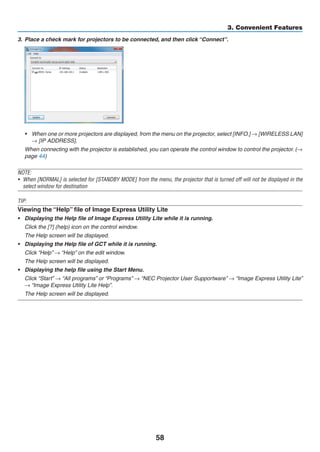 58
3. Convenient Features
3.	 Place a check mark for projectors to be connected, and then click “Connect”.
•	 When one or more projectors are displayed, from the menu on the projector, select [INFO.] → [WIRELESS LAN]
→ [IP ADDRESS].
	 When connecting with the projector is established, you can operate the control window to control the projector. (→
page 44)
NOTE:
•	 When [NORMAL] is selected for [STANDBY MODE] from the menu, the projector that is turned off will not be displayed in the
select window for destination
TIP:
Viewing the “Help” file of Image Express Utility Lite
•	 Displaying the Help file of Image Express Utility Lite while it is running.
	 Click the [?] (help) icon on the control window.
	 The Help screen will be displayed.
•	 Displaying the Help file of GCT while it is running.
	 Click “Help” → “Help” on the edit window.
	 The Help screen will be displayed.
•	 Displaying the help file using the Start Menu.
	 Click “Start” → “All programs” or “Programs” → “NEC Projector User Supportware” → “Image Express Utility Lite”
→ “Image Express Utility Lite Help”.
	 The Help screen will be displayed.
 