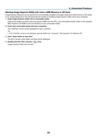 59
3. Convenient Features
Starting Image Express Utility Lite from a USB Memory or SD Card
Image Express Utility Lite can be started from commercially available removable media such USB memory or SD cards
if it is copied beforehand. This will eliminate the trouble of installing Image Express Utility Lite to your computer.
1.	 Copy Image Express Utility Lite to removable media.
	 Copy all the folders and files (total size approx. 6MB) from the “IEU_Lite (removable-media)” folder in the supplied
NEC Projector CD-ROM to the root directory of your removable media.
2.	 Insert your removable media into your computer.
	 The “AutoPlay” screen will be displayed on your computer.
TIP:
•	 If the “AutoPlay” screen is not displayed, open the folder from “Computer” (“My Computer” for Windows XP).
3.	 Click “Open folder to view files”
	 The IEU_Lite.exe, other folder, and files will be displayed.
4.	 Double-click the “IEU_Lite.exe” ( ) icon.
	 Image Express Utility Lite will start.
 