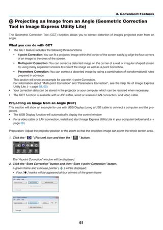 61
3. Convenient Features
 Projecting an Image from an Angle (Geometric Correction
Tool in Image Express Utility Lite)
The Geometric Correction Tool (GCT) function allows you to correct distortion of images projected even from an
angle.
What you can do with GCT
•	 The GCT feature includes the following three functions
•	 4-point Correction:You can fit a projected image within the border of the screen easily by align the four corners
of an image to the ones of the screen.
•	 Multi-point Correction: You can correct a distorted image on the corner of a wall or irregular shaped screen
by using many separated screens to correct the image as well as 4-point Correction.
•	 Parameters Correction: You can correct a distorted image by using a combination of transformational rules
prepared in advance.
This section will show an example for use with 4-point Correction.
For information about “Multi-point Correction” and “Parameters Correction”, see the help file of Image Express
Utility Lite. (→ page 58, 60)
•	 Your correction data can be stored in the projector or your computer which can be restored when necessary.
•	 The GCT function is available with a USB cable, wired or wireless LAN connection, and video cable.
Projecting an Image from an Angle (GCT)
This section will show an example for use with USB Display (using a USB cable to connect a computer and the pro-
jector).
•	 The USB Display function will automatically display the control window
•	 For a video cable or LAN connection, install and start Image Express Utility Lite in your computer beforehand. (→
page 56)
Preparation: Adjust the projector position or the zoom so that the projected image can cover the whole screen area.
1.	 Click the “   ” (Picture) icon and then the “   ” button.
	 The “4-point Correction” window will be displayed.
2.	 Click the “Start Correction” button and then “Start 4-point Correction” button.
	 A green frame and a mouse pointer (   ) will be displayed.
•	 Four [ • ] marks will be appeared at four corners of the green frame
 