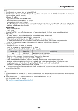 65
4. Using the Viewer
NOTE
•	 The USB port of the projector does not support USB hub.
•	 The following operations by using the buttons on the projector are not possible when the VIEWER screen such as the slide screen
and the thumbnail screen is displayed.
	 Buttons on the cabinet
-	 Keystone correction by using the ▲/▼ button
-	 Auto Adjustment by using the AUTO ADJ. button
-	 Volume control with the ◀ or ▶ button
	 To perform Keystone correction or Source selection during display of the Viewer, press the MENU button twice to display the
menu and operate Viewer from the menu.
	 Remote control
-	 Auto Adjustment button
-	 Freeze button
•	 Executing [RESET] → [ALL DATA] from the menu will return the settings for the Viewer toolbar to the factory default.
•	 USB memory
-	 Be sure to use a USB memory device formatted with the FAT32 or FAT16 file system.
	 The projector does not support NTFS formatted USB memory.
	 If the projector does not recognize your USB memory, check if the format is supported.
	 To format your USB memory in your computer, refer to the document or help file that comes with your Windows.
-	 We do not warrant that the USB port of the projector will support all USB memories in the market.
•	 Supported images
-	 Supported file format for Viewer are as follows.
	 We do not warrant all the images are supported for Viewer.
	 Images other than mentioned in the table may not be supported.
Image type Extension Description
JPEG JPG/JPEG Baseline/Exif are supported
-	 Slideshow, effect, and sound effect set with PowerPoint cannot be played back.
-	 Image can be displayed at a resolution up to 10000 × 10000 pixels.
-	 Even if images are met by the above conditions, there may be some images which cannot be played back.
-	 More than 200 icons (total number of image file icons and folder icons) cannot be displayed in a thumbnail screen.
-	 Long file/folder name will be limited to the specified length. This can be shown by bracket added.
-	 If one folder has many files, it takes some time to play back.
•	 If a single folder contains too many files, switching images will take time. To shorten switching time, reduce the number of images
contained in a single folder.
TIP:
•	 Exchangeable image file format (Exif) is a standard image file format used by digital cameras with the addition of specific shooting
data.
•	 Viewer PPT converter 3.0 is software to convert the PowerPoint file into the JPEG file.
	 You can download it from our website:
	 URL: http://www.nec-display.com/dl/en/index.html
 