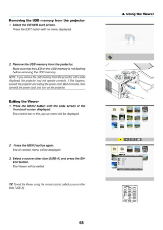 68
4. Using the Viewer
Removing the USB memory from the projector
1.	 Select the VIEWER start screen.
	 Press the EXIT button with no menu displayed.
2.	 Remove the USB memory from the projector.
	 Make sure that the LED on the USB memory is not flashing
before removing the USB memory.
NOTE: If you remove the USB memory from the projector with a slide
displayed, the projector may not operate correctly. If this happens,
turn off the projector and unplug the power cord. Wait 3 minutes, then
connect the power cord, and turn on the projector.
Exiting the Viewer
1.	 Press the MENU button with the slide screen or the
thumbnail screen displayed.
	 The control bar or the pop-up menu will be displayed.
2.	 Press the MENU button again.
	 The on-screen menu will be displayed.
3.	 Select a source other than [USB-A] and press the EN-
TER button.
	 The Viewer will be exited.
TIP: To exit the Viewer using the remote control, select a source other
than [USB-A].
 