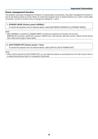 vi
Important Information
Power management function
The projector has power management functions.To reduce power consumption, the power management functions (1
and 2) are factory preset as shown below. To control the projector from an external device via a LAN or serial cable
connection, use the on-screen menu to change the settings for 1 and 2.
1.	 STANDBY MODE (Factory preset: NORMAL)
	 To control the projector from an external device, select [NETWORK STANDBY] for [STANDBY MODE].
NOTE:
•	 When [NORMAL] is selected for [STANDBY MODE], the following connectors and functions will not work:
	 MONITOR OUT connector, AUDIO OUT connector, USB(PC) port, LAN functions, Mail Alert function, DDC/CI (Virtual Remote
Tool). Please refer to page 94 about details.
2.	 AUTO POWER OFF (Factory preset: 1 hour)
	 To control the projector from an external device, select [OFF] for [AUTO POWER OFF].
NOTE:
•	 When [1:00] is selected for [AUTO POWER OFF], you can enable the projector to automatically turn off in 60 minutes if there is
no signal received by any input or if no operation is performed.
 