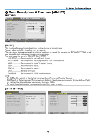 78
5. Using On-Screen Menu
5 Menu Descriptions  Functions [ADJUST]
[PICTURE]
[PRESET]
This function allows you to select optimized settings for your projected image.
You can adjust neutral tint for yellow, cyan or magenta.
There are seven factory presets optimized for various types of images.You can also use [DETAIL SETTINGS] to set
user adjustable settings to customize each gamma or color.
Your settings can be stored in [PRESET 1] to [PRESET 7].
HIGH-BRIGHT	�������� Recommended for use in a brightly lit room.
PRESENTATION	����� Recommended for making a presentation using a PowerPoint file.
VIDEO	�������������������� Recommended for typical TV program viewing.
MOVIE	������������������� Recommended for movies.
GRAPHIC	��������������� Recommended for graphics.
sRGB	��������������������� Standard color values
DICOM SIM.	���������� Recommended for DICOM simulation format.
NOTE:
•	 The [DICOM SIM.] option is for training/reference only and should not be used for actual diagnosis.
•	 DICOM stands for Digital Imaging and Communications in Medicine. It is a standard developed by the American College of Radiol-
ogy (ACR) and the National Electrical Manufacturers Association (NEMA).
	 The standard specifies how digital image data can be moved from system to system.
[DETAIL SETTINGS]
 