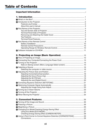 vii
Table of Contents
Important Information.............................................................................................i
1. Introduction........................................................................................................... 1
1 What’s in the Box?.......................................................................................................... 1
 Introduction to the Projector........................................................................................... 2
Features you’ll enjoy:................................................................................................ 2
About this user’s manual........................................................................................... 3
 Part Names of the Projector........................................................................................... 4
Top and Screen Side of Projector............................................................................. 4
Terminal Panel Side of Projector............................................................................... 4
Removing and Attaching the Cable Cover................................................................ 5
Top Features............................................................................................................. 7
Terminal Panel Features........................................................................................... 8
 Part Names of the Remote Control................................................................................ 9
Battery Installation.................................................................................................. 10
Remote Control Precautions................................................................................... 10
Operating Range for Wireless Remote Control....................................................... 10
 Software Included on CD-ROM.................................................................................... 11
2. Projecting an Image (Basic Operation)............................................... 12
 Flow of Projecting an Image......................................................................................... 12
 Connecting Your Computer/Connecting the Power Cord.............................................. 13
 Turning on the Projector............................................................................................... 14
Note on Startup screen (Menu Language Select screen)....................................... 15
 Selecting a Source....................................................................................................... 16
Selecting the computer or video source................................................................. 16
 Adjusting the Picture Size and Position........................................................................ 17
Adjusting horizontal/vertical position....................................................................... 18
Adjusting the focus (Focus ring)............................................................................. 18
Adjusting the tilt (Tilt foot)....................................................................................... 19
Adjusting the size [Digital Zoom]............................................................................. 20
❻ Correcting Keystone Distortion [KEYSTONE].............................................................. 21
 Optimizing Computer Signal Automatically.................................................................. 23
Adjusting the Image Using Auto Adjust................................................................... 23
 Turning Up or Down Volume......................................................................................... 23
 Turning off the Projector............................................................................................... 24
 When Moving the Projector.......................................................................................... 25
3. Convenient Features...................................................................................... 26
1 Turning off the Image and Sound................................................................................. 26
2 Freezing a Picture........................................................................................................ 26
 Magnifying a Picture..................................................................................................... 26
 Changing Eco Mode/Checking Energy-Saving Effect ................................................. 27
Using Eco Mode [ECO MODE]............................................................................... 27
Checking Energy-Saving Effect [CARBON METER].............................................. 28
❺ Using 4-Point Corner to Correct Keystone Distortion [CORNERSTONE].................... 29
Cornerstone............................................................................................................ 29
 