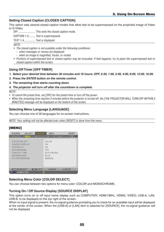 88
5. Using On-Screen Menu
Setting Closed Caption [CLOSED CAPTION]
This option sets several closed caption modes that allow text to be superimposed on the projected image of Video
or S-Video.
OFF	������������������������ This exits the closed caption mode.
CAPTION 1-4	��������� Text is superimposed.
TEXT 1-4	���������������� Text is displayed.
NOTE:
•	 The closed caption is not available under the following conditions:
-	 when messages or menus are displayed.
-	 when an image is magnified, frozen, or muted.
•	 Portions of superimposed text or closed caption may be truncated. If that happens, try to place the superimposed text or
closed caption within the screen.
Using Off Timer [OFF TIMER]
1.	 Select your desired time between 30 minutes and 16 hours: OFF, 0:30, 1:00, 2:00, 4:00, 8:00, 12:00, 16:00.
2.	 Press the ENTER button on the remote control.
3.	 The remaining time starts counting down.
4.	 The projector will turn off after the countdown is complete.
NOTE:
•	 To cancel the preset time, set [OFF] for the preset time or turn off the power.
•	 When the remaining time reaches 3 minutes before the projector is turned off, the [THE PROJECTOR WILL TURN OFF WITHIN 3
MINUTES] message will be displayed on the bottom of the screen.
Selecting Menu Language [LANGUAGE]
You can choose one of 30 languages for on-screen instructions.
NOTE: Your setting will not be affected even when [RESET] is done from the menu.
[MENU]
Selecting Menu Color [COLOR SELECT]
You can choose between two options for menu color: COLOR and MONOCHROME.
Turning On / Off Source Display [SOURCE DISPLAY]
This option turns on or off input name display such as COMPUTER, HDMI1/MHL, HDMI2, VIDEO, USB-A, LAN,
USB-B, to be displayed on the top right of the screen.
When no input signal is present, the no-signal guidance prompting you to check for an available input will be displayed
at the center of the screen. When the [USB-A] or [LAN] item is selected for [SOURCE], the no-signal guidance will
not be displayed.
 