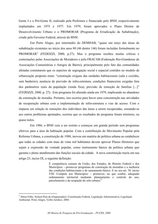 III Mostra de Pesquisa da Pós-Graduação – PUCRS, 2008
Gente I e o Pró-Gente II, realizado pela Prefeitura e financiado pelo BNH, respectivamente
implantados em 1975 e 1977. Em 1979, foram aprovados o Plano Diretor de
Desenvolvimento Urbano e o PROMORAR (Programa de Erradicação da Subabitação),
criado pelo Governo Federal, através do BNH.
Em Porto Alegre, por intermédio do DEMHAB, “quase um terço das áreas de
subabitação existentes no início dos anos 80 (46 dentre 146) foram incluídas formalmente no
PROMORAR” (FEDOZZI, 2000, p.27). Mas o programa recebeu muitas críticas e
contestações pelas Associações de Moradores e pela FRACAB (Federação Rio-Grandense de
Associações Comunitárias e Amigos de Bairro), principalmente pelo fato das comunidades
afetadas constatarem que os aspectos de segregação social e espacial contidos no modelo de
urbanização proposto eram: “construção exíguas das unidades habitacionais (sala e cozinha,
sem banheiro), ausência de previsão de infra-estrutura, condições financeiras exigidas fora
dos parâmetros reais da população (renda fixa), previsão de remoção de famílias [...]”
(FEDOZZI, 2000, p. 27). Este programa foi alterado ainda em 1979, implicando no abandono
da construção de moradia. Portanto, isto ocorreu para haver uma concentração nas atividades
de recuperação urbana com a implementação de infra-estrutura e vias de acesso. Com o
impasse em relação às remoções dos indivíduos das áreas a serem recuperadas, somando-se
aos outros problemas apontados, ocorreu que os resultados do programa foram mínimos, ou
quase nulos.
Em 1986, o BNH veio a ser extinto e começou um grande período sem programas
efetivos para a área da habitação popular. Com a contribuição do Movimento Popular pela
Reforma Urbana, a constituição de 1988, inovou em matéria de política urbana ao estabelecer
que todas as cidades com mais de vinte mil habitantes devem aprovar Planos Diretores que
sejam a expressão da vontade popular, como instrumento básico da política urbana que
garanta o pleno atendimento das funções sociais da cidade. A nova constituição trazia em seu
artigo 23, inciso IX, a seguinte definição:
É competência comum da União, dos Estados, do Distrito Federal e dos
Municípios: - promover programas de construção de moradias e a melhoria
das condições habitacionais e de saneamento básico. E no seu art. 30, inciso
VIII: Compete aos Municípios: - promover, no que couber, adequado
ordenamento territorial mediante planejamento e controle do uso,
parcelamento e da ocupação do solo urbano.4
4
Abreu Filho, Nylson Pain de (Organizador). Constituição Federal, Legislação Administrativa, Legislação
Ambiental. Porto Alegre, Verbo Jurídico, 2004.
 