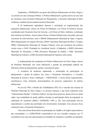III Mostra de Pesquisa da Pós-Graduação – PUCRS, 2008
Atualmente, o DEMHAB é um gestor das Políticas Habitacionais em Porto Alegre e
se constitui em uma Autarquia Publica. A Política Habitacional é gerida através de uma rede
de secretarias como Secretaria Municipal de Planejamento, a Secretaria Municipal de Meio
Ambiente e também da procuradoria Geral do Município.
É de fundamental importância destacar a articulação na implementação dos
programas habitacionais, através do Fórum de Habitação e do Fórum de Políticas Sociais,
coordenados pela Secretaria Geral de Governo, e do Fórum de Meio Ambiente, coordenado
pelo Gabinete do Prefeito. Através destes Fóruns a Política Habitacional é discutida, tanto por
secretarias de infra-estrutura, como o DMAE (Departamento Municipal de Água e Esgoto),
DEP (Departamento de Esgotos Pluviais), SMOV (Secretaria Municipal de Obras e Viação),
DMLU (Departamento Municipal de Limpeza Urbana), como por secretarias das políticas
sociais como a FASC (Fundação de Assistência Social e Cidadania), a SMED (Secretaria
Municipal de Educação), a SMS (Secretaria Municipal de Saúde), a SMC (Secretaria
Municipal da Cultura) e a SME (Secretaria Municipal de Esportes), entre outras.
A implementação dos programas de Política Habitacional em Porto Alegre, através
da Prefeitura Municipal, traz como diferencial a questão da participação popular nas
diferentes esferas de planejamento, gestão e execução de ações.
A existência de instâncias organizadas e estruturadas de participação no
planejamento e gestão da política, tais como o Orçamento Participativo, o Conselho
Municipal de Acesso a Terra e Habitação – COMATHAB - e outros fóruns regionalizados,
constituem-se como elementos desencadeadores do processo organizativo da política
habitacional.
No ano de 1988, o Partido dos Trabalhadores (PT), foi o vencedor das eleições da
Prefeitura Municipal de Porto Alegre e ao assumir instaurou o que ficou conhecido como
“Administração Popular”. Conforme Fedozzi “no bojo desse processo, desenvolveu-se, desde
então, uma modalidade de gestão pública, baseada na participação direta da população na
elaboração do orçamento público” (FEDOZZI, 1999, p. 20). Essa participação deve-se
especialmente a escolha das prioridades dos investimentos municipais. Esse processo ficou
conhecido como o Orçamento Participativo.
Uma outra forma democrática na participação do cidadão e de órgãos representativos
das comunidades é o COMATHAB constituindo-se em um Conselho composto por 27
conselheiros (um terço são representantes de entidades de moradores, escolhidos em plenárias
 