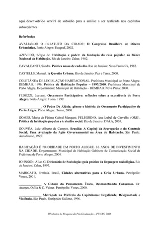 III Mostra de Pesquisa da Pós-Graduação – PUCRS, 2008
aqui desenvolvido servirá de subsídio para a análise a ser realizada nos capítulos
subseqüentes
Referências
AVALIANDO O ESTATUTO DA CIDADE: II Congresso Brasileiro de Direito
Urbanístico. Porto Alegre: Evagraf, 2002.
AZEVEDO, Sérgio de. Habitação e poder: da fundação da casa popular ao Banco
Nacional da Habitação. Rio de Janeiro: Zahar, 1982.
CAVALCANTI, Sandra. Política nossa de cada dia. Rio de Janeiro: Nova Fronteira, 1982.
CASTELLS, Manuel. A Questão Urbana. Rio de Janeiro: Paz e Terra, 2000.
COLETÂNEA DE LEGISLAÇÃO HABITACIONAL. Prefeitura Municipal de Porto Alegre:
DEMHAB, 1996. Política de Habitação Popular – 1997/2000. Prefeitura Municipal de
Porto Alegre, Departamento Municipal de Habitação – DEMHAB. Nova Prata: 2000.
FEDOZZI, Luciano. Orçamento Participativo: reflexões sobre a experiência de Porto
Alegre. Porto Alegre: Tomo, 1999.
______________. O Poder Da Aldeia: gênese e história do Orçamento Participativo de
Porto Alegre. Porto Alegre: Tomo, 2000.
GOMES, Maria de Fátima Cabral Marques; PELEGRINO, Ana Izabel de Carvalho (ORG).
Política de habitação popular e trabalho social. Rio de Janeiro: DP&A, 2005.
GOUVÊA, Luiz Alberto de Campos. Brasília: A Capital da Segregação e do Controle
Social. Uma Avaliação da Ação Governamental na Área de Habitação. São Paulo:
Annablume, 1995.
HABITAÇÃO É PRIORIDADE EM PORTO ALEGRE. 16 ANOS DE INVESTIMENTO
NA CIDADE. Departamento Municipal de Habitação Gabinete de Comunicação Social da
Prefeitura de Porto Alegre, 2004.
JOHNSON, Allan G. Dicionário de Sociologia: guia prático da linguagem sociológica. Rio
de Janeiro: Zahar, 1997.
MARICATO, Ermínia. Brasil, Cidades alternativas para a Crise Urbana. Petrópolis:
Vozes, 2001.
______________ A Cidade do Pensamento Único, Desmanchando Consensos. In:
Arantes, Otília & C. Vainer. Petrópolis: Vozes, 2000.
______________ Metrópole na Periferia do Capitalismo: Ilegalidade, Desigualdade e
Violência. São Paulo, Ouripedes Gallene, 1996.
 