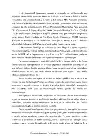 III Mostra de Pesquisa da Pós-Graduação – PUCRS, 2008
É de fundamental importância destacar a articulação na implementação dos
programas habitacionais, através do Fórum de Habitação e do Fórum de Políticas Sociais,
coordenados pela Secretaria Geral de Governo, e do Fórum de Meio Ambiente, coordenado
pelo Gabinete do Prefeito. Através destes Fóruns a Política Habitacional é discutida, tanto por
secretarias de infra-estrutura, como o DMAE (Departamento Municipal de Água e Esgoto),
DEP (Departamento de Esgotos Pluviais), SMOV (Secretaria Municipal de Obras e Viação),
DMLU (Departamento Municipal de Limpeza Urbana), como por secretarias das políticas
sociais como a FASC (Fundação de Assistência Social e Cidadania), a SMED (Secretaria
Municipal de Educação), a SMS (Secretaria Municipal de Saúde), a SMC (Secretaria
Municipal da Cultura) e a SME (Secretaria Municipal de Esportes), entre outras.
O Departamento Municipal de Habitação de Porto Alegre é o agente responsável
pela implementação de políticas habitacionais na cidade de Porto Alegre. Conforme publicado
no site do DEMHAB, o Departamento já beneficiou cerca de 55 mil famílias que receberam
novas moradias e foram beneficiadas com regularização fundiária e urbanização.
Os condomínios populares produzidos pelo DEMHAB, têm por exigência dos órgãos
financiadores que sejam próximos aos locais de origem das comunidades contempladas, ou
seja, próximo onde as famílias residem. Muitas vezes isto ocorre em bairros consolidados
urbanisticamente, ou seja, em locais urbanos estruturados com acesso a lazer, saúde,
educação, saneamento básico etc.
Tendo em vista que, apesar de termos um órgão específico para a execução de
projetos na área de Habitação Popular, as políticas sociais não contemplam alguns fatores
importantes e necessários no que diz respeito à socialização das comunidades reassentadas
pelo DEMHAB, assim como as transformações urbanas geradas no entorno dos
reassentamentos.
Nesta pesquisa, buscaremos compreender de forma mais concisa o fenômeno que
ocorre no momento em que os condomínios populares são inseridos na malha urbana já
consolidada, buscando melhor compreender as relações de socialização das famílias
reassentadas em relação ao entorno social pré-existente.
Faz-se necessário conhecer se existem (em que grau) os vínculos sociais inerentes ao
processo de socialização, conforme nos aponta Jonsom (1997), entre as famílias reassentadas
e a malha urbana consolidada em que elas estão inseridas. Portanto o problema por nós
identificado e que merece ser melhor conhecido, refere-se às Políticas de Habitação, que se
propõem a serem agentes de socialização e de transformação urbana na Cidade de Porto
 