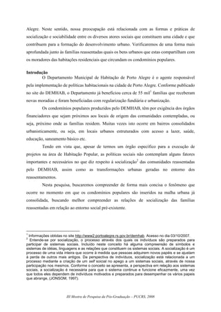III Mostra de Pesquisa da Pós-Graduação – PUCRS, 2008
Alegre. Neste sentido, nossa preocupação está relacionada com as formas e práticas de
socialização e sociabilidade entre os diversos atores sociais que constituem uma cidade e que
contribuem para a formação do desenvolvimento urbano. Verificaremos de uma forma mais
aprofundada junto às famílias reassentadas quais os bens urbanos que estas compartilham com
os moradores das habitações residenciais que circundam os condomínios populares.
Introdução
O Departamento Municipal de Habitação de Porto Alegre é o agente responsável
pela implementação de políticas habitacionais na cidade de Porto Alegre. Conforme publicado
no site do DEMHAB, o Departamento já beneficiou cerca de 55 mil1
famílias que receberam
novas moradias e foram beneficiadas com regularização fundiária e urbanização.
Os condomínios populares produzidos pelo DEMHAB, têm por exigência dos órgãos
financiadores que sejam próximos aos locais de origem das comunidades contempladas, ou
seja, próximo onde as famílias residem. Muitas vezes isto ocorre em bairros consolidados
urbanisticamente, ou seja, em locais urbanos estruturados com acesso a lazer, saúde,
educação, saneamento básico etc.
Tendo em vista que, apesar de termos um órgão específico para a execução de
projetos na área de Habitação Popular, as políticas sociais não contemplam alguns fatores
importantes e necessários no que diz respeito à socialização2
das comunidades reassentadas
pelo DEMHAB, assim como as transformações urbanas geradas no entorno dos
reassentamentos.
Nesta pesquisa, buscaremos compreender de forma mais concisa o fenômeno que
ocorre no momento em que os condomínios populares são inseridos na malha urbana já
consolidada, buscando melhor compreender as relações de socialização das famílias
reassentadas em relação ao entorno social pré-existente.
1
Informações obtidas no site http://www2.portoalegre.rs.gov.br/demhab. Acesso no dia 03/10/2007.
2
Entende-se por socialização, o processo através dos quais os indivíduos são preparados para
participar de sistemas sociais. Incluído neste conceito há alguma compreensão de símbolos e
sistemas de idéias, linguagens e as relações que constituem os sistemas sociais. A socialização é um
processo de uma vida inteira que ocorre à medida que pessoas adquirem novos papéis e se ajustam
à perda de outros mais antigos. Da perspectiva de indivíduos, socialização está relacionada a um
processo mediante a criação de um self soicial no apego a um sistemas sociais, através de nossa
participação nos mesmos. Conforme o conceito se apresenta, a perspectiva em relação aos sistemas
sociais, a socialização é necessária para que o sistema continue e funcione eficazmente, uma vez
que todos eles dependem de indivíduos motivados e preparados para desempenhar os vários papeis
que abrange, (JONSOM, 1997).
 