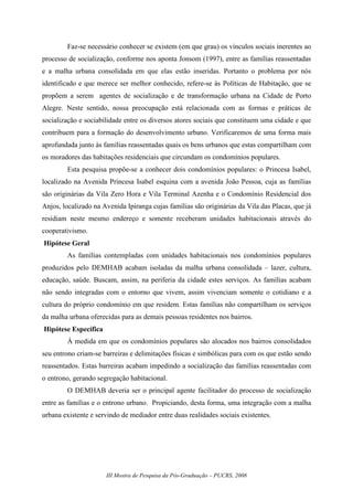 III Mostra de Pesquisa da Pós-Graduação – PUCRS, 2008
Faz-se necessário conhecer se existem (em que grau) os vínculos sociais inerentes ao
processo de socialização, conforme nos aponta Jonsom (1997), entre as famílias reassentadas
e a malha urbana consolidada em que elas estão inseridas. Portanto o problema por nós
identificado e que merece ser melhor conhecido, refere-se às Políticas de Habitação, que se
propõem a serem agentes de socialização e de transformação urbana na Cidade de Porto
Alegre. Neste sentido, nossa preocupação está relacionada com as formas e práticas de
socialização e sociabilidade entre os diversos atores sociais que constituem uma cidade e que
contribuem para a formação do desenvolvimento urbano. Verificaremos de uma forma mais
aprofundada junto às famílias reassentadas quais os bens urbanos que estas compartilham com
os moradores das habitações residenciais que circundam os condomínios populares.
Esta pesquisa propõe-se a conhecer dois condomínios populares: o Princesa Isabel,
localizado na Avenida Princesa Isabel esquina com a avenida João Pessoa, cuja as famílias
são originárias da Vila Zero Hora e Vila Terminal Azenha e o Condomínio Residencial dos
Anjos, localizado na Avenida Ipiranga cujas famílias são originárias da Vila das Placas, que já
residiam neste mesmo endereço e somente receberam unidades habitacionais através do
cooperativismo.
Hipótese Geral
As famílias contempladas com unidades habitacionais nos condomínios populares
produzidos pelo DEMHAB acabam isoladas da malha urbana consolidada – lazer, cultura,
educação, saúde. Buscam, assim, na periferia da cidade estes serviços. As famílias acabam
não sendo integradas com o entorno que vivem, assim vivenciam somente o cotidiano e a
cultura do próprio condomínio em que residem. Estas famílias não compartilham os serviços
da malha urbana oferecidas para as demais pessoas residentes nos bairros.
Hipótese Específica
À medida em que os condomínios populares são alocados nos bairros consolidados
seu entrono criam-se barreiras e delimitações físicas e simbólicas para com os que estão sendo
reassentados. Estas barreiras acabam impedindo a socialização das famílias reassentadas com
o entrono, gerando segregação habitacional.
O DEMHAB deveria ser o principal agente facilitador do processo de socialização
entre as famílias e o entrono urbano. Propiciando, desta forma, uma integração com a malha
urbana existente e servindo de mediador entre duas realidades sociais existentes.
 