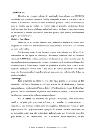 III Mostra de Pesquisa da Pós-Graduação – PUCRS, 2008
Objetivo Geral
Identificar as principais práticas de socialização desenvolvidas pelo DEMHAB
através dos seus programas e como as famílias reassentadas acabam se relacionado com o
entorno da malha urbana consolidada. Além da forma em que se dá a relação dos reassentados
com as famílias que já residiam nos bairros onde os conjuntos habitacionais foram
implementados. Verificar as relações de sociabilidade que as famílias tem com o bairro e com
as famílias que já residiam nestes locais, ou melhor, que não fazem parte do reassentamento
popular que ali se instalou.
Objetivos Específicos
Questionar se as famílias residentes nos condomínios populares se sentem parte
integrante dos bairros onde estas foram alocadas, ou se sentem-se excluídas da vida cotidiana
do bairro onde residem.
Verificaremos, então, de que forma os projetos desenvolvidos pelo DEMAHB se
transformam em um agente de socialização. Buscaremos identificar como as assistentes
sociais do DEMAHB dão conta de socializar as famílias com o seu entorno e qual o tempo de
acompanhamento com os condomínios populares neste processo de socialização. Para melhor
compreendermos o fenômeno que estamos nos propondo a pesquisar, outro objetivo se faz
necessário neste caso é observar como se dá a relação das famílias reassentadas com o bairro
onde estas foram realocados, buscando avaliar até que ponto estas estão inseridas de fato na
malha urbana local.
Metodologia
Para atingirmos os objetivos propostos neste projeto de pesquisa, se fez
necessário verificar as formas de socialização a partir do DEMHAB com as famílias
reassentadas nos condomínios Princesa Isabel e Condomínio dos Anjos. E identificar
junto às famílias reassentadas as práticas de sociabilidade, ou seja, as relações destas
famílias com o entorno da malha urbana consolidada.
No DEMHAB será realizada uma pesquisa documental, onde buscaremos
verificar os principais programas referentes ao trabalho de reassentamento e
socialização das famílias contempladas nos programas habitacionais realizados pelo
departamento. Para complementarmos a pesquisa documental, faremos entrevistas com
as assistentes sociais que são responsáveis pela aplicação dos programas propostos
pelo DEMHAB nas comunidades. Para a realização destas entrevistas, se fez
 