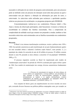 III Mostra de Pesquisa da Pós-Graduação – PUCRS, 2008
necessário à utilização de um roteiro de pesquisa semi-estruturado, pois este processo
pode ser definido como um processo de interação social entre duas pessoas na qual o
entrevistador tem por objetivo a obtenção de informações por parte do outro, o
entrevistado. As entrevistas serão utilizadas para esclarecer e aprofundar questões
relativas aos processos de socialização e os programas propostos pelo DEMHAB.
Concomitantemente realizar-se-á nos condomínios Princesa Isabel e Dos
Anjos a técnica da observação participante, onde buscaremos vivenciar as formas de
sociabilidade no cotidiano das famílias reassentadas. Para a compreensão da
complexidade da realidade social que estamos nos propondo a estudar, também se fará
necessário entrevistas semi-estruturadas com as famílias reassentadas nos condomínios
pesquisados.
Discussão
O Brasil viveu intensas transformações econômicas, sociais e políticas entre 1950 e
1980. Esse período caracterizou-se pela transformação de um país fundamentalmente agrário
em uma sociedade urbano e industrial. Conforme expõe Fedozzi3
, neste período, “[...] a
população das cidades foi acrescida de mais de 60 milhões de pessoas, 29 milhões somente
durante os anos 80, passando as áreas urbanas a concentrar 2/3 da população” (FEDOZZI,
2000, p. 17).
O processo migratório ocorrido no Brasil foi impulsionado pelo modelo de
“modernização conservadora” do período de 1930-50 e acelerado pelo regime militar a partir
de 1964. Esse modelo de modernização traz consigo, diversas características fundamentais
como:
[...] Processo de concentração de riquezas, de terras urbanas, de
acesso seletivo aos equipamentos e serviços públicos, sem precedentes no
país, tornando os pólos de desenvolvimento capitalista no Brasil,
principalmente as capitais e as regiões metropolitanas, cenários
emblemáticos da situação de desigualdade, de segregação urbana, de
degradação ambiental [...] (FEDOZZI, 2000, p. 17).
Esse conjunto de fatores gerou um empobrecimento em níveis recordes em nosso
país, ocorrendo diversos fracassos nas políticas públicas empregadas como, por exemplo, na
3
Utilizaremos como base histórica do processo de urbanização e do acesso à habitação popular na cidade de
Porto Alegre o Livro de Luciano Fedozzi. FEDOZZI, Luciano. O Poder da Aldeia: gênese e história do
Orçamento Participativo de Porto Alegre. Porto Alegre, Tomo, 2000.
 