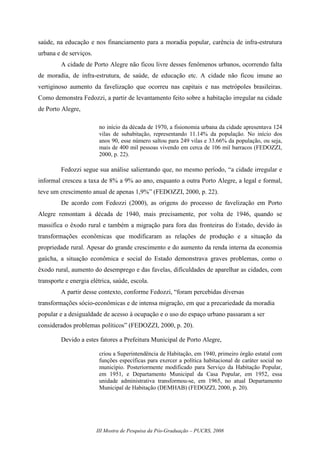 III Mostra de Pesquisa da Pós-Graduação – PUCRS, 2008
saúde, na educação e nos financiamento para a moradia popular, carência de infra-estrutura
urbana e de serviços.
A cidade de Porto Alegre não ficou livre desses fenômenos urbanos, ocorrendo falta
de moradia, de infra-estrutura, de saúde, de educação etc. A cidade não ficou imune ao
vertiginoso aumento da favelização que ocorreu nas capitais e nas metrópoles brasileiras.
Como demonstra Fedozzi, a partir de levantamento feito sobre a habitação irregular na cidade
de Porto Alegre,
no início da década de 1970, a fisionomia urbana da cidade apresentava 124
vilas de subabitação, representando 11.14% da população. No início dos
anos 90, esse número saltou para 249 vilas e 33.66% da população, ou seja,
mais de 400 mil pessoas vivendo em cerca de 106 mil barracos (FEDOZZI,
2000, p. 22).
Fedozzi segue sua análise salientando que, no mesmo período, “a cidade irregular e
informal cresceu a taxa de 8% a 9% ao ano, enquanto a outra Porto Alegre, a legal e formal,
teve um crescimento anual de apenas 1,9%” (FEDOZZI, 2000, p. 22).
De acordo com Fedozzi (2000), as origens do processo de favelização em Porto
Alegre remontam à década de 1940, mais precisamente, por volta de 1946, quando se
massifica o êxodo rural e também a migração para fora das fronteiras do Estado, devido às
transformações econômicas que modificaram as relações de produção e a situação da
propriedade rural. Apesar do grande crescimento e do aumento da renda interna da economia
gaúcha, a situação econômica e social do Estado demonstrava graves problemas, como o
êxodo rural, aumento do desemprego e das favelas, dificuldades de aparelhar as cidades, com
transporte e energia elétrica, saúde, escola.
A partir desse contexto, conforme Fedozzi, “foram percebidas diversas
transformações sócio-econômicas e de intensa migração, em que a precariedade da moradia
popular e a desigualdade de acesso à ocupação e o uso do espaço urbano passaram a ser
considerados problemas políticos” (FEDOZZI, 2000, p. 20).
Devido a estes fatores a Prefeitura Municipal de Porto Alegre,
criou a Superintendência de Habitação, em 1940, primeiro órgão estatal com
funções específicas para exercer a política habitacional de caráter social no
município. Posteriormente modificado para Serviço da Habitação Popular,
em 1951, e Departamento Municipal da Casa Popular, em 1952, essa
unidade administrativa transformou-se, em 1965, no atual Departamento
Municipal de Habitação (DEMHAB) (FEDOZZI, 2000, p. 20).
 