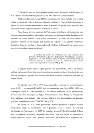 III Mostra de Pesquisa da Pós-Graduação – PUCRS, 2008
O DEMHAB teve sua fundação exigida pelo Sistema Financeiro da Habitação e do
BNH (Banco Nacional da Habitação), criado em 1964 através do Governo Federal.
Ainda com base em Fedozzi (2000), constatamos que nesse período, com o golpe
militar e o início da vigência do regime ditatorial no Brasil, o Governo Federal começou a
pautar sua política urbana basicamente a partir de padrões em que os atores populares não
eram reconhecidos enquanto indivíduos portadores de direitos.
Nessa fase, o governo municipal de Porto Alegre articulou-se prioritariamente com
os interesses dos empresários, realizando investimentos em áreas estruturadas da cidade, onde
moravam as classes médias e altas. Como conseqüência, a cidade não ficou imune ao
acelerado aumento da favelização que ocorreu nas capitais e nas grandes metrópoles
brasileiras. Podemos verificar a forma pela qual a Política Habitacional era tratada nesse
período recorrendo a Fedozzi que afirma:
A expulsão de núcleos de subabitação das áreas ocupadas pela
população de baixa renda, por meio de programas de erradicação para áreas
longínquas e sem infra-estrutura urbana realizadas, inicialmente, através de
remoções forçadas e violentas, foi uma das formas de gestão urbana
utilizadas nesse período (FEDOZZI, 2000, p. 22).
O regime militar tentou cooptar parcelas das comunidades, através de práticas
política tradicionais, clientelistas e patrimonialistas ou, ainda, através da formulação de uma
série de programas e projetos que tentavam neutralizar possíveis movimentos contrários ao
regime militar.
No período entre 1950 a 1972, foram removidos, conforme nos mostra Fedozzi,
cerca de 62.151 pessoas pelo DEMHAB, isto em apenas cinco anos. Entre 1971 a 1976, esse
contingente chegou a 33.286 moradores e 7.741 famílias, sendo que 19.255 pessoas foram
levadas para outros municípios da Região Metropolitana de Porto Alegre e o restante para
áreas distantes, sem qualquer infra-estrutura urbana e sem oportunidades de emprego
próximas ao local de moradia (FEDOZZI, 2000, p. 23).
Na década de 1970, foram promovidos diversos programas e projetos estatais
relacionados direta ou indiretamente com o problema social e político da crescente
favelização em Porto Alegre. Em 1972, foi lançado o projeto CURA (Comunidade Urbana
para Recuperação Acelerada), financiado pelo BNH, cuja sua função era promover a
Urbanização das Cidades. Para a produção habitacional, foram lançados os programas Pró-
 