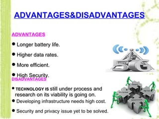 ADVANTAGES&DISADVANTAGES
ADVANTAGES
Longer battery life.Longer battery life.
Higher data rates.Higher data rates.
More efficient.More efficient.
High SecurityHigh Security..
DISADVANTAGES
TECHNOLOGY ISTECHNOLOGY IS still under process andstill under process and
research on its viability is going on.research on its viability is going on.
Developing infrastructure needs high cost.
Security and privacy issue yet to be solved.
 