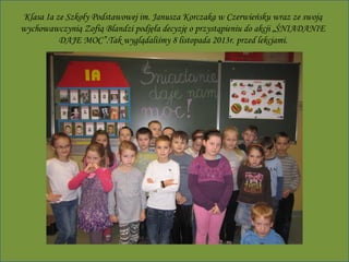 Klasa Ia ze Szkoły Podstawowej im. Janusza Korczaka w Czerwieńsku wraz ze swoją
wychowawczynią Zofią Blandzi podjęła decyzję o przystąpieniu do akcji „ŚNIADANIE
DAJE MOC”.Tak wyglądaliśmy 8 listopada 2013r. przed lekcjami.

 