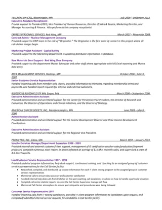 TEACHERS ON CALL, Bloomington, MN July 2009 – December 2012
Executive Assistant/Receptionist
Provide support to President/CEO, Vice President of Human Resources, Director of Sales & Service, Marketing Director, and
Manager Accounting & Finance. Also perform as the company receptionist.
EXPRESS PERSONNEL SERVICES, Red Wing, MN March 2007 – November 2008
Contract Admin – Nuclear Management Company
Provided support to CRIP team in the role of “Originator.” The Originator is the first point of contact in this project where all
calculation images begin.
Marketing Project Assistant - Capital Safety
Provided support to the Marketing Department in updating distributor information in database.
Raw Materials Excel Support - Red Wing Shoe Company
Provided support to the department Master Scheduler and other staff where appropriate with MS Excel reporting and Movex
data entry.
APEX MANAGEMENT SERVICES, Hastings, MN October 2006 – March
2007
Senior Customer Service Representative
Handled incoming calls from members and clients, provided information to members regarding membership terms and
payments, and handled report requests for internal and external customers.
BLUECROSS BLUESHIELD OF MN, Eagan, MN March 2006 – September 2006
Executive Administrative Assistant
Provided administrative and secretarial support for the Center for Prevention Vice President, the Director of Research and
Evaluation, the Director of Operations and Clinical Initiatives, and the Director of Strategy.
AMERICAN CANCER SOCIETY, INC., Mendota Heights, MN June 2003 – March
2006
Administrative Assistant
Provided administrative and secretarial support for the Income Development Director and three Income Development
Coordinators.
Executive Administrative Assistant
Provided administrative and secretarial support for the Regional Vice President.
PROMETRIC, INC., Edina, MN March 1997 – January 2003
Voucher Services Manager/Department Supervisor 1998 - 2003
Provided internal and external customer/client support, management of IT certification voucher sales/production/shipment
processes, compiled numerous excel reports in which reflected an average of $1.5M in monthly sales, and supervised a team of
4-6 direct reports.
Lead Customer Service Representative 1997 - 1998
Provided updated program information, help desk support, continuous training, and coaching to an assigned group of customer
service representatives for the Call Center facility.
• Researched, compiled, and distributed up to date information for each IT client testing program to the assigned group of customer
services representatives
• Monitored calls to ensure data accuracy and customer satisfaction
• Handled internal help desk calls from CSRs for on the spot coaching, call escalation, or advice on how to handle a particular situation
• Compiled call center statistic reports to assist the Call Center Supervisor manage call flow
• Monitored Call Center atmosphere to ensure work etiquette and procedures were being followed
Customer Service Representative 1997
Handled incoming calls from IT testing candidates, provided IT client program information to candidates upon request, and
completed/submitted internal service requests for candidates in Call Center facility.
 