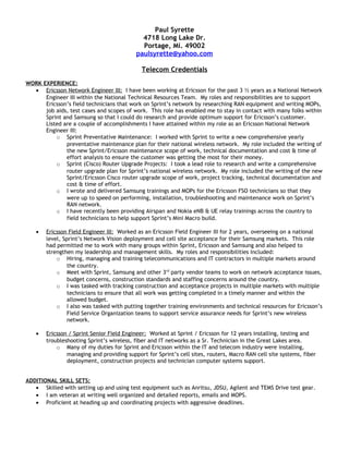 Paul Syrette
4718 Long Lake Dr.
Portage, Mi. 49002
paulsyrette@yahoo.com
Telecom Credentials
WORK EXPERIENCE:
• Ericsson Network Engineer III: I have been working at Ericsson for the past 3 ½ years as a National Network
Engineer III within the National Technical Resources Team. My roles and responsibilities are to support
Ericsson’s field technicians that work on Sprint’s network by researching RAN equipment and writing MOPs,
job aids, test cases and scopes of work. This role has enabled me to stay in contact with many folks within
Sprint and Samsung so that I could do research and provide optimum support for Ericsson’s customer.
Listed are a couple of accomplishments I have attained within my role as an Ericsson National Network
Engineer III:
o Sprint Preventative Maintenance: I worked with Sprint to write a new comprehensive yearly
preventative maintenance plan for their national wireless network. My role included the writing of
the new Sprint/Ericsson maintenance scope of work, technical documentation and cost & time of
effort analysis to ensure the customer was getting the most for their money.
o Sprint (Cisco) Router Upgrade Projects: I took a lead role to research and write a comprehensive
router upgrade plan for Sprint’s national wireless network. My role included the writing of the new
Sprint/Ericsson Cisco router upgrade scope of work, project tracking, technical documentation and
cost & time of effort.
o I wrote and delivered Samsung trainings and MOPs for the Ericsson FSO technicians so that they
were up to speed on performing, installation, troubleshooting and maintenance work on Sprint’s
RAN network.
o I have recently been providing Airspan and Nokia eNB & UE relay trainings across the country to
field technicians to help support Sprint’s Mini Macro build.
• Ericsson Field Engineer III: Worked as an Ericsson Field Engineer III for 2 years, overseeing on a national
level, Sprint’s Network Vision deployment and cell site acceptance for their Samsung markets. This role
had permitted me to work with many groups within Sprint, Ericsson and Samsung and also helped to
strengthen my leadership and management skills. My roles and responsibilities included:
o Hiring, managing and training telecommunications and IT contractors in multiple markets around
the country.
o Meet with Sprint, Samsung and other 3rd
party vendor teams to work on network acceptance issues,
budget concerns, construction standards and staffing concerns around the country.
o I was tasked with tracking construction and acceptance projects in multiple markets with multiple
technicians to ensure that all work was getting completed in a timely manner and within the
allowed budget.
o I also was tasked with putting together training environments and technical resources for Ericsson’s
Field Service Organization teams to support service assurance needs for Sprint’s new wireless
network.
• Ericsson / Sprint Senior Field Engineer: Worked at Sprint / Ericsson for 12 years installing, testing and
troubleshooting Sprint’s wireless, fiber and IT networks as a Sr. Technician in the Great Lakes area.
o Many of my duties for Sprint and Ericsson within the IT and telecom industry were installing,
managing and providing support for Sprint’s cell sites, routers, Macro RAN cell site systems, fiber
deployment, construction projects and technician computer systems support.
ADDITIONAL SKILL SETS:
• Skilled with setting up and using test equipment such as Anritsu, JDSU, Agilent and TEMS Drive test gear.
• I am veteran at writing well organized and detailed reports, emails and MOPS.
• Proficient at heading up and coordinating projects with aggressive deadlines.
 