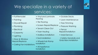 We specialize in a variety of
services:
• Full Remodel
• Painting
• Drywall Repair
• Plumbing
• Electrical
• Carpentry
• Lighting
• Door & Window
Repair/Replace
• Ceiling Fan Installations
• Vinyl and Laminate
Flooring
• Tile Flooring
• Screen Repair/Replace
• Tenant Clean Out
• Trash Hauling
• Mailbox Installation
• Sod Installation
• Wheelchair Ramp
Installation
• All Appliance
Installation
• Outside Decks
• Lawn Maintenance
• Tree Trimming
• Pressure Washing
• Fence
Repair/Installation
• Maid Service
• Safety Handrails and
Grab Bars Installation
 