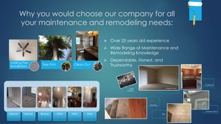Why you would choose our company for all
your maintenance and remodeling needs:
 Over 25 years old experience
 Wide Range of Maintenance and
Remodeling Knowledge
 Dependable, Honest, and
Trustworthy
Before Before Before After After After
Interior Paint
Cabinets
Exterior Paint
Light
Fixtures
TIle
Flooring
Ceiling Fan
Installation
Tree Trim Clean Out
 