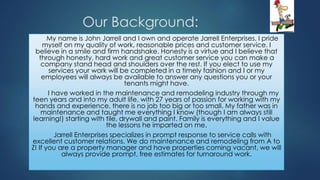 Our Background:
My name is John Jarrell and I own and operate Jarrell Enterprises. I pride
myself on my quality of work, reasonable prices and customer service. I
believe in a smile and firm handshake. Honesty is a virtue and I believe that
through honesty, hard work and great customer service you can make a
company stand head and shoulders over the rest. If you elect to use my
services your work will be completed in a timely fashion and I or my
employees will always be available to answer any questions you or your
tenants might have.
I have worked in the maintenance and remodeling industry through my
teen years and into my adult life, with 27 years of passion for working with my
hands and experience, there is no job too big or too small. My father was in
maintenance and taught me everything I know (though I am always still
learning!) starting with tile, drywall and paint. Family is everything and I value
the lessons he imparted on me.
Jarrell Enterprises specializes in prompt response to service calls with
excellent customer relations. We do maintenance and remodeling from A to
Z! If you are a property manager and have properties coming vacant, we will
always provide prompt, free estimates for turnaround work.
 